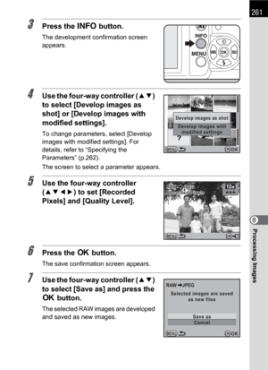 Page 263261
Processing Images8
3Press the M button.
The development confirmation screen 
appears.
4Use the four-way controller (23) 
to select [Develop images as 
shot] or [Develop images with 
modified settings].
To change parameters, select [Develop 
images with modified settings]. For 
details, refer to “Specifying the 
Parameters” (p.262).
The screen to select a parameter appears.
5Use the four-way controller 
(2345) to set [Recorded 
Pixels] and [Quality Level].
6Press the 4 button.
The save confirmation...