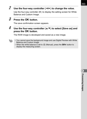 Page 265263
Processing Images8
2Use the four-way controller (45) to change the value.
Use the four-way controller (5) to display the setting screen for White 
Balance and Custom Image.
3Press the 4 button.
The save confirmation screen appears.
4Use the four-way controller (23) to select [Save as] and 
press the 4 button.
The RAW image is developed and saved as a new image.
• You cannot save the background image and use Digital Preview with White 
Balance and Custom Image.
• When the white balance is set to K...