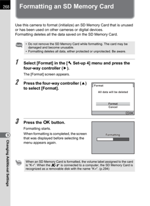 Page 270268
Changing Additional Settings9
Formatting an SD Memory Card
Use this camera to format (initialize) an SD Memory Card that is unused 
or has been used on other cameras or digital devices.
Formatting deletes all the data saved on the SD Memory Card.
1Select [Format] in the [RSet-up 4] menu and press the 
four-way controller (5).
The [Format] screen appears.
2Press the four-way controller (2) 
to select [Format].
3Press the 4 button.
Formatting starts.
When formatting is completed, the screen 
that was...
