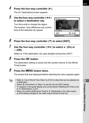 Page 273271
Changing Additional Settings9
4Press the four-way controller (5).
The [X Destination] screen appears.
5Use the four-way controller (45) 
to select a destination city.
Turn the e-dial to change the region.
The location, time difference and current 
time of the selected city appear.
6Press the four-way controller (3) to select [DST].
7Use the four-way controller (45) to select O (On) or 
P(Off).
Select O if the destination city uses daylight saving time (DST).
8Press the 4 button.
The destination...