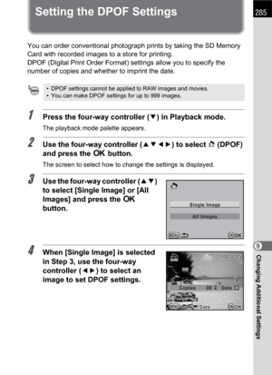 Page 287285
Changing Additional Settings9
Setting the DPOF Settings
You can order conventional photograph prints by taking the SD Memory 
Card with recorded images to a store for printing.
DPOF (Digital Print Order Format) settings allow you to specify the 
number of copies and whether to imprint the date.
1Press the four-way controller (3) in Playback mode.
The playback mode palette appears.
2Use the four-way controller (2345) to select r(DPOF) 
and press the 4 button.
The screen to select how to change the...