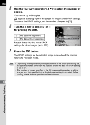 Page 288286
Changing Additional Settings9
5Use the four-way controller (23) to select the number of 
copies.
You can set up to 99 copies.
K appears at the top right of the screen for images with DPOF settings. 
To cancel the DPOF settings, set the number of copies to [00].
6Turn the e-dial to select O or P 
for printing the date.
Repeat Steps 4 to 6 to make DPOF 
settings for other images (up to 999).
7Press the 4 button.
The DPOF settings for the selected image is saved and the camera 
returns to Playback...