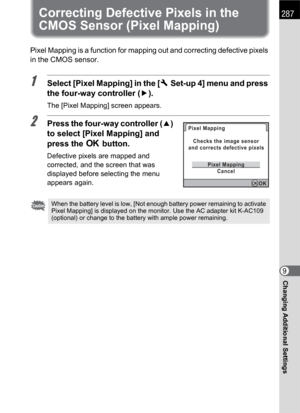 Page 289287
Changing Additional Settings9
Correcting Defective Pixels in the 
CMOS Sensor (Pixel Mapping)
Pixel Mapping is a function for mapping out and correcting defective pixels 
in the CMOS sensor.
1Select [Pixel Mapping] in the [RSet-up 4] menu and press 
the four-way controller (5).
The [Pixel Mapping] screen appears.
2Press the four-way controller (2) 
to select [Pixel Mapping] and 
press the 4 button.
Defective pixels are mapped and 
corrected, and the screen that was 
displayed before selecting the...