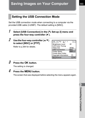 Page 295293
Connecting to a Computer10
Saving Images on Your Computer
Set the USB connection mode when connecting to a computer via the 
provided USB cable (I-USB7). The default setting is [MSC].
1Select [USB Connection] in the [R Set-up 2] menu and 
press the four-way controller (5).
2Use the four-way controller (23) 
to select [MSC] or [PTP].
Refer to p.294 for details.
3Press the 4 button.
The setting is changed.
4Press the 3 button.
The screen that was displayed before selecting the menu appears again....