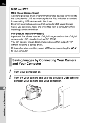 Page 296294
Connecting to a Computer10
1Turn your computer on.
2Turn off your camera and use the provided USB cable to 
connect your camera and your computer.
Saving Images by Connecting Your Camera 
and Your Computer
MSC and PTP
MSC (Mass Storage Class)
A general-purpose driver program that handles devices connected to 
the computer via USB as a memory device. Also indicates a standard 
for controlling USB devices with this driver.
By simply connecting a device that supports USB Mass Storage 
Class, you can...