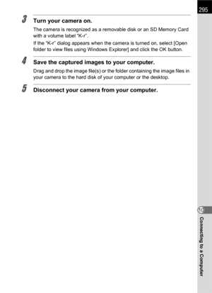 Page 297295
Connecting to a Computer10
3Turn your camera on.
The camera is recognized as a removable disk or an SD Memory Card 
with a volume label “K-r”.
If the “K-r” dialog appears when the camera is turned on, select [Open 
folder to view files using Windows Explorer] and click the OK button.
4Save the captured images to your computer.
Drag and drop the image file(s) or the folder containing the image files in 
your camera to the hard disk of your computer or the desktop.
5Disconnect your camera from your...