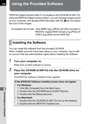 Page 298296
Connecting to a Computer10
Using the Provided Software
“PENTAX Digital Camera Utility 4” is included on the CD-ROM (S-SW110). 
Using the PENTAX Digital Camera Utility 4, you can manage images saved 
on your computer, and develop RAW files taken with the W and adjust 
the color of the images.
Compatible file formats: .bmp (BMP)/.jpg (JPEG)/.pef (files recorded in 
PENTAX original RAW format)/.png (PNG)/.tif 
(TIFF)/.dng (DNG format RAW file)
You can install the software from the provided CD-ROM.
When...