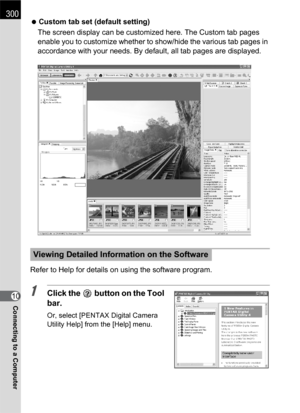 Page 302300
Connecting to a Computer10 Custom tab set (default setting)
The screen display can be customized here. The Custom tab pages 
enable you to customize whether to show/hide the various tab pages in 
accordance with your needs. By default, all tab pages are displayed.
Refer to Help for details on using the software program.1Click the   button on the Tool 
bar.
Or, select [PENTAX Digital Camera 
Utility Help] from the [Help] menu.
Viewing Detailed Information on the Software 