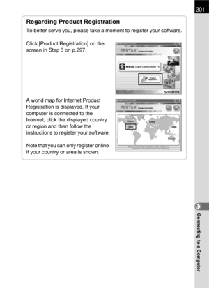 Page 303301
Connecting to a Computer10
Regarding Product Registration
To better serve you, please take a moment to register your software.
Click [Product Registration] on the 
screen in Step 3 on p.297.
A world map for Internet Product 
Registration is displayed. If your 
computer is connected to the 
Internet, click the displayed country 
or region and then follow the 
instructions to register your software.
Note that you can only register online 
if your country or area is shown. 