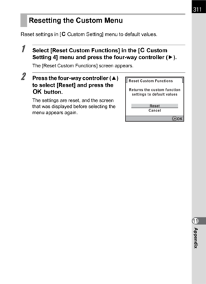 Page 313311
Appendix11 Reset settings in [ACustom Setting] menu to default values.
1Select [Reset Custom Functions] in the [ACustom 
Setting 4] menu and press the four-way controller (5).
The [Reset Custom Functions] screen appears.
2Press the four-way controller (2) 
to select [Reset] and press the 
4 button.
The settings are reset, and the screen 
that was displayed before selecting the 
menu appears again.
Resetting the Custom Menu
Reset Custom Functions
CancelReset Returns the custom function
settings to...