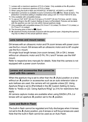 Page 315313
Appendix11
*1 Lenses with a maximum aperture of F2.8 or faster. Only available at the s position.
*2 Lenses with a maximum aperture of F5.6 or faster.
*3 When using the built-in flash and AF540FGZ, AF360FGZ, AF200FG or AF160FC.
*4 Aberration correction is available in [Lens Correction] of the [A Rec. Mode 3] menu. The 
[Distortion Correction] setting is disabled when using a DA 10-17mm FISH-EYE lens.
*5 Only available with compatible lenses.
*6 To use an FA/F SOFT 85 mm F2.8 lens or FA SOFT 28 mm...