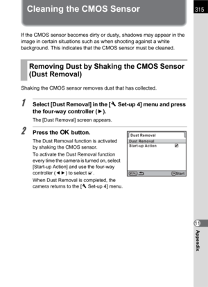 Page 317315
Appendix11
Cleaning the CMOS Sensor
If the CMOS sensor becomes dirty or dusty, shadows may appear in the 
image in certain situations such as when shooting against a white 
background. This indicates that the CMOS sensor must be cleaned.
Shaking the CMOS sensor removes dust that has collected.
1Select [Dust Removal] in the [RSet-up 4] menu and press 
the four-way controller (5).
The [Dust Removal] screen appears.
2Press the 4 button.
The Dust Removal function is activated 
by shaking the CMOS...