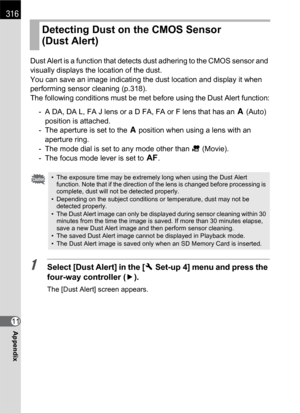 Page 318316
Appendix11Dust Alert is a function that detects dust adhering to the CMOS sensor and 
visually displays the location of the dust.
You can save an image indicating the dust location and display it when 
performing sensor cleaning (p.318).
The following conditions must be met before using the Dust Alert function:
- A DA, DA L, FA J lens or a D FA, FA or F lens that has an s (Auto) 
position is attached.
- The aperture is set to the s position when using a lens with an 
aperture ring.
- The mode dial is...