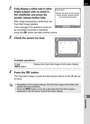 Page 319317
Appendix11
2Fully display a white wall or other 
bright subject with no detail in 
the viewfinder and press the 
shutter release button fully.
After image processing is performed, the 
Dust Alert image appears.
If the message [The operation could not 
be completed correctly] is displayed, 
press the 4 button and take another picture.
3Check the sensor for dust.
Available operations
4Press the 4 button.
The Dust Alert image is saved and the camera returns to the [R Set-up 
4] menu.
E-dial/
M...