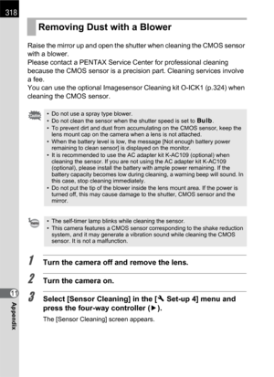 Page 320318
Appendix11Raise the mirror up and open the shutter when cleaning the CMOS sensor 
with a blower.
Please contact a PENTAX Service Center for professional cleaning 
because the CMOS sensor is a precision part. Cleaning services involve 
a fee.
You can use the optional Imagesensor Cleaning kit O-ICK1 (p.324) when 
cleaning the CMOS sensor.
1Turn the camera off and remove the lens.
2Turn the camera on.
3Select [Sensor Cleaning] in the [RSet-up 4] menu and 
press the four-way controller (5).
The [Sensor...