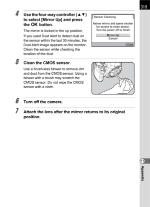 Page 321319
Appendix11
4Use the four-way controller (23) 
to select [Mirror Up] and press 
the 4 button.
The mirror is locked in the up position.
If you used Dust Alert to detect dust on 
the sensor within the last 30 minutes, the 
Dust Alert image appears on the monitor. 
Clean the sensor while checking the 
location of the dust.
5Clean the CMOS sensor.
Use a brush-less blower to remove dirt 
and dust from the CMOS sensor. Using a 
blower with a brush may scratch the 
CMOS sensor. Do not wipe the CMOS 
sensor...