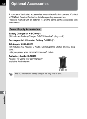 Page 322320
Appendix11
Optional Accessories
A number of dedicated accessories are available for this camera. Contact 
a PENTAX Service Center for details regarding accessories.
Products marked with an asterisk (*) are the same as those supplied with 
the camera.
Battery Charger kit K-BC109 (*)
(Kit includes Battery Charger D-BC109 and AC plug cord.)
Rechargeable Lithium-ion Battery D-LI109 (*)
AC Adapter kit K-AC109
(Kit includes AC Adapter D-AC50, DC Coupler D-DC109 and AC plug 
cord.)
Lets you power your...