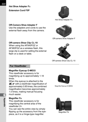 Page 324322
Appendix11Hot Shoe Adapter F
G
Extension Cord F5P
Off-Camera Shoe Adapter F
Use the adapters and cords to use the 
external flash away from the camera.
Off-camera Shoe Clip CL-10
When using the AF540FGZ or 
AF360FGZ as a wireless flash, this 
large clip is used for setting the external 
flash on a desk or table.
Magnifier Eyecup O-ME53
This viewfinder accessory is for 
magnifying up to approximately 1.18 
times.
When the eyecup is attached to the 
W with a viewfinder magnification of 
approximately...