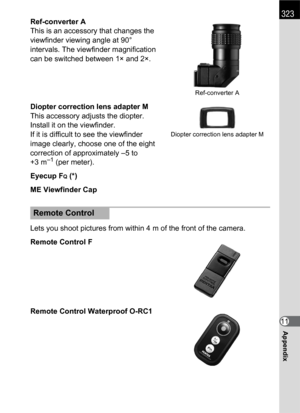 Page 325323
Appendix11 Ref-converter A
This is an accessory that changes the 
viewfinder viewing angle at 90° 
intervals. The viewfinder magnification 
can be switched between 1× and 2×.
Diopter correction lens adapter M
This accessory adjusts the diopter. 
Install it on the viewfinder.
If it is difficult to see the viewfinder 
image clearly, choose one of the eight 
correction of approximately –5 to 
+3 m
–1 (per meter).
Eyecup F
Q (*)
ME Viewfinder Cap
Lets you shoot pictures from within 4 m of the front of...