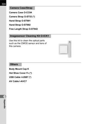 Page 326324
Appendix11Camera Case O-CC84
Camera Strap O-ST53 (*)
Hand Strap O-ST991
Hand Strap O-ST992
Free Length Strap O-ST842
Use this kit to clean the optical parts 
such as the CMOS sensor and lens of 
this camera.
Body Mount Cap K
Hot Shoe Cover F
K (*)
USB Cable I-USB7 (*)
AV Cable I-AVC7
Camera Case/Strap
Imagesensor Cleaning Kit O-ICK1
Others 