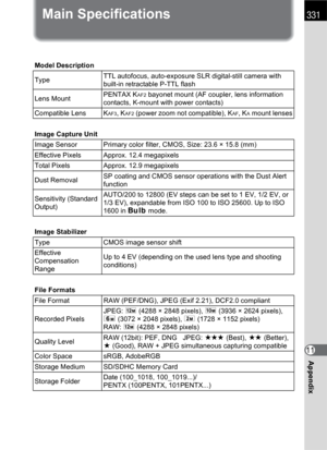 Page 333331
Appendix11
Main Specifications
Model Description
TypeTTL autofocus, auto-exposure SLR digital-still camera with 
built-in retractable P-TTL flash
Lens MountPENTAX K
AF2 bayonet mount (AF coupler, lens information 
contacts, K-mount with power contacts)
Compatible Lens K
AF3, KAF2 (power zoom not compatible), KAF, KA mount lenses
Image Capture Unit
Image Sensor Primary color filter, CMOS, Size: 23.6 × 15.8 (mm)
Effective Pixels Approx. 12.4 megapixels
Total Pixels Approx. 12.9 megapixels
Dust...