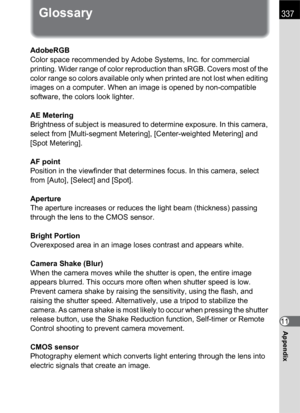 Page 339337
Appendix11
Glossary
AdobeRGB
Color space recommended by Adobe Systems, Inc. for commercial 
printing. Wider range of color reproduction than sRGB. Covers most of the 
color range so colors available only when printed are not lost when editing 
images on a computer. When an image is opened by non-compatible 
software, the colors look lighter.
AE Metering
Brightness of subject is measured to determine exposure. In this camera, 
select from [Multi-segment Metering], [Center-weighted Metering] and 
[Spot...