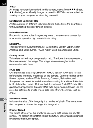 Page 342340
Appendix11JPEG
An image compression method. In this camera, select from C (Best), 
D (Better), or E (Good). Images recorded in JPEG format are suited for 
viewing on your computer or attaching to e-mail.
ND (Neutral Density) Filter
A filter available in different saturation levels that adjusts the brightness 
without affecting the color tone of pictures.
Noise Reduction
Process to reduce noise (image roughness or unevenness) caused by 
slow shutter speed or high sensitivity shooting.
NTSC/PAL
These...