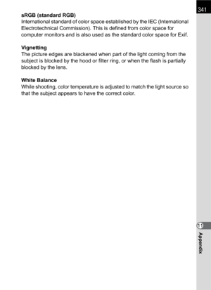 Page 343341
Appendix11 sRGB (standard RGB)
International standard of color space established by the IEC (International 
Electrotechnical Commission). This is defined from color space for 
computer monitors and is also used as the standard color space for Exif.
Vignetting
The picture edges are blackened when part of the light coming from the 
subject is blocked by the hood or filter ring, or when the flash is partially 
blocked by the lens.
White Balance
While shooting, color temperature is adjusted to match the...