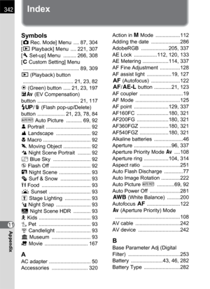 Page 344342
11Appendix
Index
Symbols
[A Rec. Mode] Menu  .... 87, 304
[Q Playback] Menu  .... 221, 307
[R Set-up] Menu  ......... 266, 308
[A Custom Setting] Menu
 ....................................... 89, 309
Q (Playback) button
 ................................... 21, 23, 82
| (Green) button  ..... 21, 23, 197
mc (EV Compensation) 
button ............................. 21, 117
K/i (Flash pop-up/Delete) 
button  ................... 21, 23, 78, 84
I Auto Picture  ........... 69, 92
= Portrait...