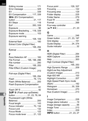 Page 346344
11Appendix
Editing movies  ..................... 171
Error message  ..................... 325
EV ........................................ 339
EV Compensation  ........ 117, 339
mc (EV Compensation) 
button ............................. 21, 117
EV Steps  .............................. 118
Exif ............................... 283, 339
Exposure ................................ 96
Exposure Bracketing .... 118, 339
Exposure mode .................... 103
Exposure warning...