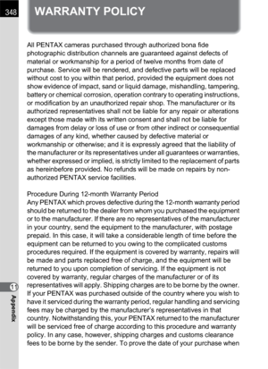 Page 350348
11Appendix
WARRANTY POLICY
All PENTAX cameras purchased through authorized bona fide 
photographic distribution channels are guaranteed against defects of 
material or workmanship for a period of twelve months from date of 
purchase. Service will be rendered, and defective parts will be replaced 
without cost to you within that period, provided the equipment does not 
show evidence of impact, sand or liquid damage, mishandling, tampering, 
battery or chemical corrosion, operation contrary to...