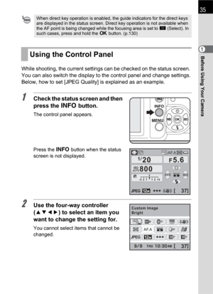 Page 37Before Using Your Camera1
35
While shooting, the current settings can be checked on the status screen. 
You can also switch the display to the control panel and change settings.
Below, how to set [JPEG Quality] is explained as an example.
1Check the status screen and then 
press the M button.
The control panel appears.
Press the M button when the status 
screen is not displayed.
2Use the four-way controller 
(2345) to select an item you 
want to change the setting for.
You cannot select items that cannot...