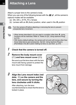 Page 5856
Getting Started2
Attaching a Lens
Attach a proper lens to the camera’s body.
When you use one of the following lenses with the W, all the camera’s 
capture modes will be available.
(a)  DA, DA L, D FA, FA J lenses
(b) Lenses with an s (Auto) position, when used in the sposition
1Check that the camera is turned off.
2Remove the body mount cover 
(1) and lens mount cover (2).
Be sure to put the lens down with the lens 
mount side facing upward to protect the 
lens mount from damage.
3Align the Lens...