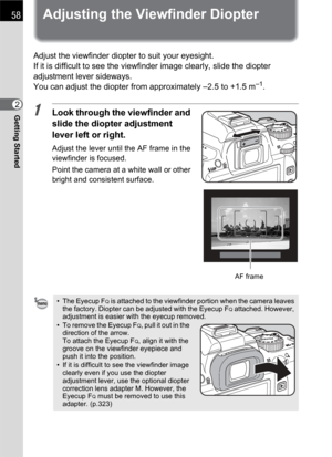 Page 6058
Getting Started2
Adjusting the Viewfinder Diopter
Adjust the viewfinder diopter to suit your eyesight.
If it is difficult to see the viewfinder image clearly, slide the diopter 
adjustment lever sideways.
You can adjust the diopter from approximately –2.5 to +1.5 m
–1.
1Look through the viewfinder and 
slide the diopter adjustment 
lever left or right.
Adjust the lever until the AF frame in the 
viewfinder is focused.
Point the camera at a white wall or other 
bright and consistent surface. 
• The...