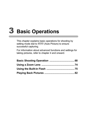 Page 693Basic Operations
This chapter explains basic operations for shooting by 
setting mode dial to I (Auto Picture) to ensure 
successful capturing.
For information about advanced functions and settings for 
taking pictures, refer to chapter 4 and onward.
Basic Shooting Operation  ................................... 68
Using a Zoom Lens  .............................................. 74
Using the Built-in Flash  ....................................... 75
Playing Back Pictures...