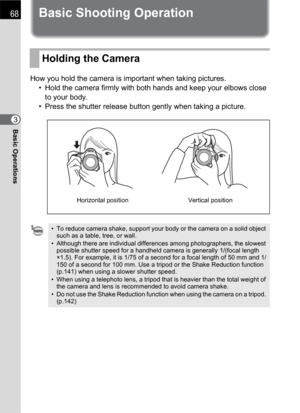 Page 7068
Basic Operations3
Basic Shooting Operation
How you hold the camera is important when taking pictures.
• Hold the camera firmly with both hands and keep your elbows close 
to your body.
• Press the shutter release button gently when taking a picture.
Holding the Camera
• To reduce camera shake, support your body or the camera on a solid object 
such as a table, tree, or wall.
• Although there are individual differences among photographers, the slowest 
possible shutter speed for a handheld camera is...