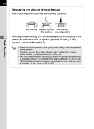Page 7472
Basic Operations3
Operating the shutter release button
The shutter release button has two working positions.
Pressing it down halfway (first position) displays the indicators in the 
viewfinder and the autofocus system operates. Pressing it fully 
(second position) takes a picture.
• Press the shutter release button gently when taking a picture to prevent 
camera shake.
• Practice pressing the shutter release button halfway/fully to learn 
where the first position and second position are.
• The...