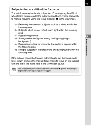 Page 7573
Basic Operations3
Subjects that are difficult to focus on
The autofocus mechanism is not perfect. Focusing may be difficult 
when taking pictures under the following conditions. These also apply 
to manual focusing using the focus indicator ] in the viewfinder.
(a)  Extremely low-contrast subjects such as a white wall in the 
focusing area
(b)  Subjects which do not reflect much light within the focusing 
area
(c)  Fast moving objects
(d)  Strongly reflected light or strong backlighting (bright...