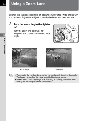 Page 7674
Basic Operations3
Using a Zoom Lens
Enlarge the subject (telephoto) or capture a wider area (wide angle) with 
a zoom lens. Adjust the subject to the desired size and take pictures.
1Turn the zoom ring to the right or 
left.
Turn the zoom ring clockwise for 
telephoto and counterclockwise for wide 
angle.
• The smaller the number displayed for the focal length, the wider the angle. 
The larger the number, the more magnified the image appears.
• Power Zoom functions (Image Size Tracking, Zoom Clip, and...