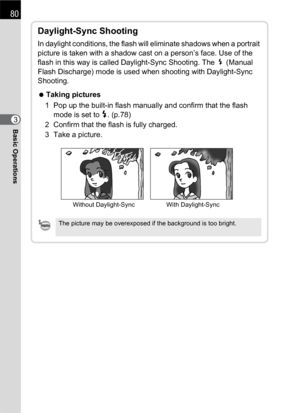 Page 8280
Basic Operations3
Daylight-Sync Shooting
In daylight conditions, the flash will eliminate shadows when a portrait 
picture is taken with a shadow cast on a person’s face. Use of the 
flash in this way is called Daylight-Sync Shooting. The b (Manual 
Flash Discharge) mode is used when shooting with Daylight-Sync 
Shooting.
 Taking pictures
1 Pop up the built-in flash manually and confirm that the flash 
mode is set to E. (p.78) 
2 Confirm that the flash is fully charged.
3 Take a picture.
Without...