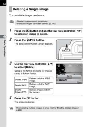 Page 8684
Basic Operations3You can delete images one by one.
1Press the Q button and use the four-way controller (45) 
to select an image to delete.
2Press the K/i button.
The delete confirmation screen appears.
3Use the four-way controller (23) 
to select [Delete].
Select a file format to delete for images 
saved in RAW+ format.
1
4Press the 4 button.
The image is deleted.
Deleting a Single Image
• Deleted images cannot be restored.
• Protected images cannot be deleted. (p.240)
Delete JPEGDeletes only the JPEG...