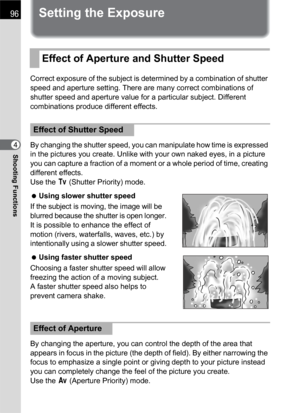 Page 9896
Shooting Functions4
Setting the Exposure
Correct exposure of the subject is determined by a combination of shutter 
speed and aperture setting. There are many correct combinations of 
shutter speed and aperture value for a particular subject. Different 
combinations produce different effects.
By changing the shutter speed, you can manipulate how time is expressed 
in the pictures you create. Unlike with your own naked eyes, in a picture 
you can capture a fraction of a moment or a whole period of...