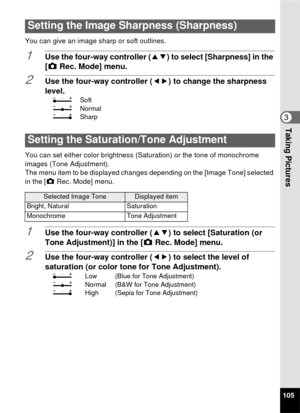 Page 107105
3Taking Pictures
You can give an image sharp or soft outlines.
1Use the four-way controller (23) to select [Sharpness] in the 
[A  Rec. Mode] menu.
2Use the four-way controller ( 45) to change the sharpness 
level.
F Soft
G Normal
H Sharp
You can set either color brightness (Saturation) or the tone of monochrome 
images (Tone Adjustment).
The menu item to be displayed changes depending on the [Image Tone] selected 
in the [ARec. Mode] menu.
1Use the four-way controller ( 23) to select [Saturation (or...