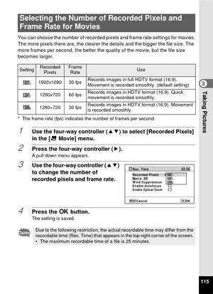 Page 117115
3Taking Pictures
You can choose the number of recorded pixels and frame rate settings for movies.
The more pixels there are, the clearer the details and the bigger the file size. The 
more frames per second, the better the quality of the movie, but the file size 
becomes larger.
* The frame rate (fps) indicates the number of frames per second.
1Use the four-way controller (23) to select [Recorded Pixels] 
in the [ C Movie] menu.
2Press the four-way controller ( 5).A pull-down menu appears.
3Use the...