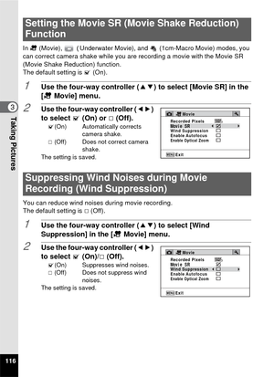 Page 118116
3Taking Pictures
In C  (Movie),  ( Underwater Movie), and   (1cm-Macro Movie) modes, you 
can correct camera shake while you are recording a movie with the Movie SR 
(Movie Shake Reduction) function.
The default setting is  O (On).
1Use the four-way controller ( 23) to select [Movie SR] in the 
[C  Movie] menu.
2Use the four-way controller ( 45) 
to select  O (On) or  P(Off).
O (On) Automatically corrects  
camera shake.
P  (Off) Does not correct camera 
shake.
The setting is saved.
You can reduce...