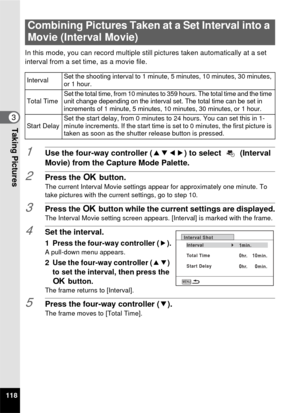 Page 120118
3Taking Pictures
In this mode, you can record multiple still pictures taken automatically at a set 
interval from a set time, as a movie file.
1Use the four-way controller ( 2345) to select   (Interval 
Movie) from the Capture Mode Palette.
2Press the  4 button.The current Interval Movie settings appear for approximately one minute. To 
take pictures with the current settings, go to step 10.
3Press the 4  button while the current settings are displayed.The Interval Movie setting screen appears....