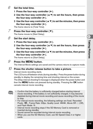 Page 121119
3Taking Pictures
6Set the total time.
1 Press the four-way controller (5).
2 Use the four-way controller ( 23) to set the hours, then press 
the four-way controller ( 5).
3 Use the four-way controller ( 23) to set the minutes, then press 
the four-way controller ( 5).
The frame returns to [Total Time].
7Press the four-way controller ( 3).
The frame moves to [Start Delay].
8Set the start delay.
1 Press the four-way controller ( 5).
2 Use the four-way controller ( 23) to set the hours, then press 
the...