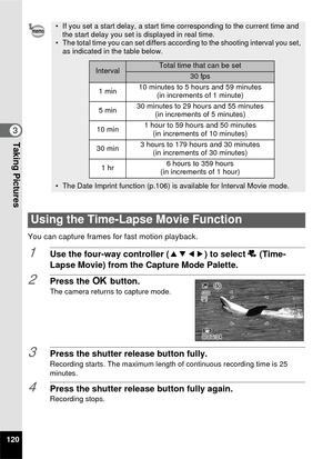 Page 122120
3Taking Pictures
You can capture frames for fast motion playback.
1Use the four-way controller (2345) to select  c (Time-
Lapse Movie) from the Capture Mode Palette.
2Press the  4 button.
The camera returns to capture mode.
3Press the shutter release button fully.Recording starts. The maximum length of continuous recording time is 25 
minutes.
4Press the shutter release button fully again.Recording stops.
• If you set a start delay, a start time corresponding to the current time and 
the start delay...