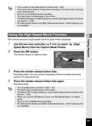 Page 123121
3Taking PicturesThe camera records a high speed movie for slow motion playback.
1Use the four-way controller (2345) to select   (High 
Speed Movie) from the Capture Mode Palette. 
2Press the  4 button.The camera returns to capture mode.
3Press the shutter release button fully.Recording starts. You can continue recording until the recorded movie time 
reaches 15 seconds per file.
4Press the shutter release button fully again.
Recording stops.
• The number of recorded pixels is fixed to 640 × 360.
•...