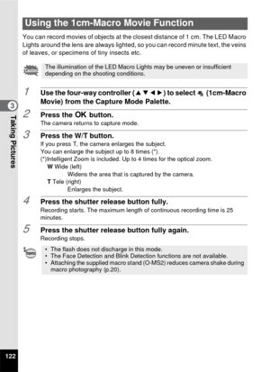 Page 124122
3Taking Pictures
You can record movies of objects at the closest distance of 1 cm. The LED Macro 
Lights around the lens are always lighted, so you can record minute text, the veins 
of leaves, or specimens of tiny insects etc.
1Use the four-way controller (2345) to select   (1cm-Macro 
Movie) from the Capture Mode Palette.
2Press the  4 button.The camera returns to capture mode.
3Press the W/T button.If you press T, the camera enlarges the subject.
You can enlarge the subject up to 8 times (*)....